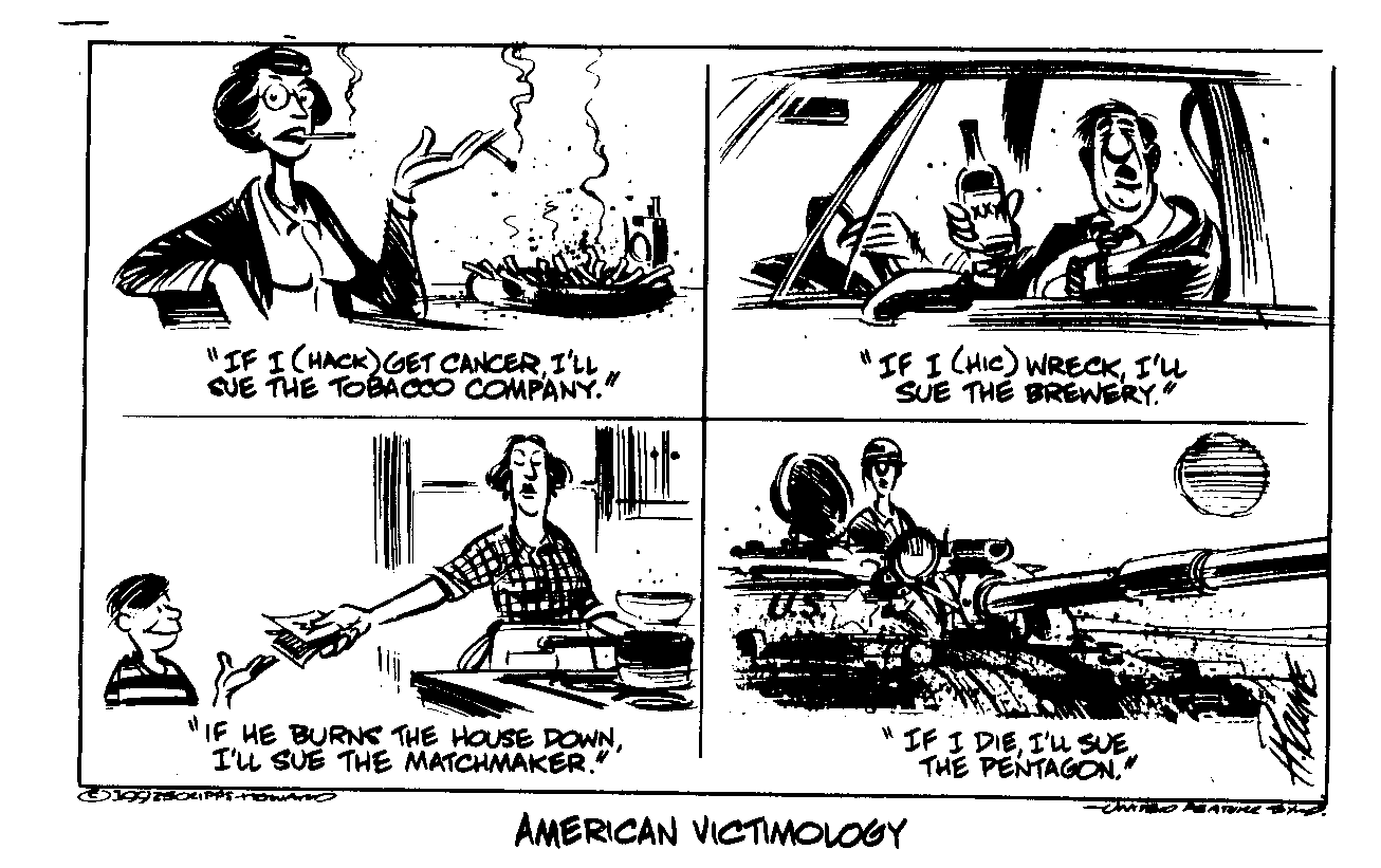 [ Four panel cartoon titled AMERICAN VICTIMOLOGY: Smoker:
"If I (hack) get cancer, I'll sue the tobacco company."
Drunk driver: "If I (hic) wreck, I'll sue the brewery."
Mother giving matches to child: "If he burns the house down, I'll
sue the matchmaker." Soldier in tank: "If I die, I'll sue
the Pentagon." ]