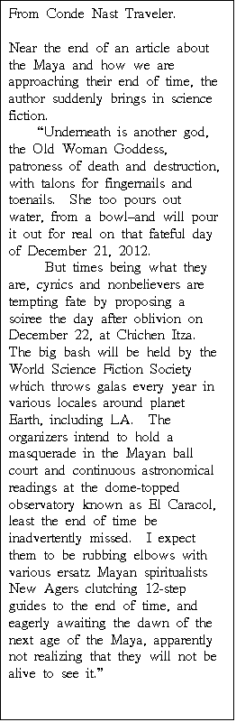 Text Box: From Conde Nast Traveler.  

Near the end of an article about the Maya and how we are approaching their end of time, the author suddenly brings in science fiction.
    "Underneath is another god, the Old Woman Goddess, patroness of death and destruction, with talons for fingernails and toenails.  She too pours out water, from a bowl-and will pour it out for real on that fateful day of December 21, 2012.
     But times being what they are, cynics and nonbelievers are tempting fate by proposing a soiree the day after oblivion on December 22, at Chichen Itza.  The big bash will be held by the World Science Fiction Society which throws galas every year in various locales around planet Earth, including LA.  The organizers intend to hold a masquerade in the Mayan ball court and continuous astronomical readings at the dome-topped observatory known as El Caracol, least the end of time be inadvertently missed.  I expect them to be rubbing elbows with various ersatz Mayan spiritualists New Agers clutching 12-step guides to the end of time, and eagerly awaiting the dawn of the next age of the Maya, apparently not realizing that they will not be alive to see it."
